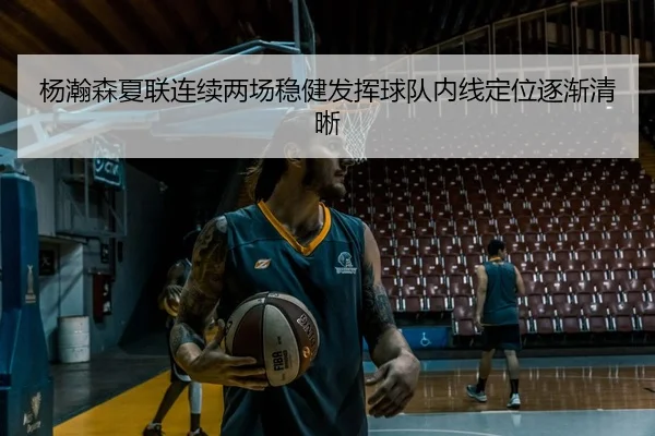 杨瀚森夏联连续两场稳健发挥球队内线定位逐渐清晰
